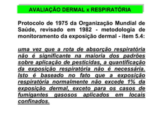 AVALIAÇÃO AVALIAÇÃO DDEERRMMAALL xx RREESSPPIIRRAATTÓÓRRIIAA 
Protocolo de 1975 da Organização Mundial de 
Saúde, revisado em 1982 - metodologia de 
monitoramento da exposição dermal - item 5.4: 
uma vez que a rota de absorção respiratória 
não é significante na maioria dos padrões 
sobre aplicação de pesticidas, a quantificação 
da exposição respiratória não é necessária. 
Isto é baseado no fato que a exposição 
respiratória normalmente não excede 1% da 
exposição dermal, exceto para os casos de 
fumigantes gasosos aplicados em locais 
confinados. 
 