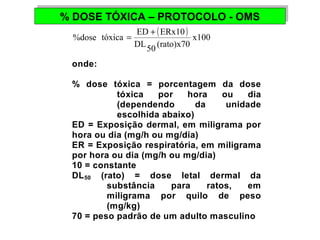 % DOSE TÓXICA % DOSE TÓXICA –– PPRROOTTOOCCOOLLOO -- OOMMSS 
( ) %dose tóxica = ED + ERx10 
x100 
DL50 (rato)x70 
onde: 
% dose tóxica = porcentagem da dose 
tóxica por hora ou dia 
(dependendo da unidade 
escolhida abaixo) 
ED = Exposição dermal, em miligrama por 
hora ou dia (mg/h ou mg/dia) 
ER = Exposição respiratória, em miligrama 
por hora ou dia (mg/h ou mg/dia) 
10 = constante 
DL50 (rato) = dose letal dermal da 
substância para ratos, em 
miligrama por quilo de peso 
(mg/kg) 
70 = peso padrão de um adulto masculino 
 