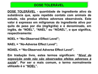 DDOOSSEE TTOOLLEERRÁÁVVEELL 
DOSE TOLERÁVEL - quantidade de ingrediente ativo da 
substância que, após repetido contato com animais de 
estudo, não produz efeitos adversos observáveis. Este 
valor é expresso em miligramas do ingrediente ativo por 
quilo de peso por dia (mg/kg/dia) e é denominado, em 
inglês, de “NOEL”, “NAEL” ou “NOAEL”, o que significa, 
respectivamente: 
NOEL = “No-Observed Effect Level”; 
NAEL = “No-Adverse Effect Level”; 
NOAEL = “No-Observed Adverse Effect Level”. 
Em tradução livre, estes termos significam: “Nível de 
exposição onde não são observados efeitos adversos à 
saúde”. Por ser o mais comum, o termo normalmente 
utilizado é o “NOEL”. 
 