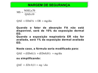 MMAARRGGEEMM DDEE SSEEGGUURRAANNÇÇAA 
MS = NOELx70 
QAEx10 
QAE = EDxFA + ER = mg/dia 
Quando o fator de absorção FA não está 
disponível, será de 10% da exposição dermal 
ED. 
Quando a exposição respiratória ER não for 
avaliada, será 1% da exposição dermal avaliada 
ED. 
Neste caso, a fórmula seria modificada para: 
QAE = (EDx0,1) + (EDx0,01) = mg/dia 
ou simplificando: 
QAE = EDx 0,11 = mg / dia 
 