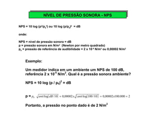 NNÍVÍVEELL D DEE P PRREESSSSÃÃOO S SOONNOORRAA - -N NPPSS 
NPS = 10 log (p2/p0 
2) ou 10 log (p/p0)2 = dB 
onde: 
NPS = nível de pressão sonora = dB 
p = pressão sonora em N/m2 (Newton por metro quadrado) 
p0 = pressão de referência de audibilidade = 2 x 10-5 N/m2 ou 0,00002 N/m2 
Exemplo: 
Um medidor indica em um ambiente um NPS de 100 dB, 
referência 2 x 10-5 N/m2. Qual é a pressão sonora ambiente? 
NPS = 10 log (p / p0)2 = dB 
p = 0 p anti log(dB/10) = 0,00002x (anti log(100/10)) = 0,00002x100.000 = 2 
Portanto, a pressão no ponto dado é de 2 N/m2 
 