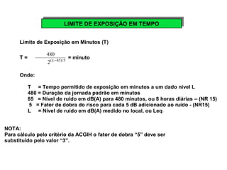 LLIMIMITITEE D DEE E EXXPPOOSSIÇIÇÃÃOO E EMM T TEEMMPPOO 
Limite de Exposição em Minutos (T) 
T = 480 
2(L-85)/5 = minuto 
Onde: 
T = Tempo permitido de exposição em minutos a um dado nível L 
480 = Duração da jornada padrão em minutos 
85 = Nível de ruído em dB(A) para 480 minutos, ou 8 horas diárias – (NR 15) 
5 = Fator de dobra do risco para cada 5 dB adicionado ao ruído - (NR15) 
L = Nível de ruído em dB(A) medido no local, ou Leq 
NOTA: 
Para cálculo pelo critério da ACGIH o fator de dobra “5” deve ser 
substituído pelo valor “3”. 
 