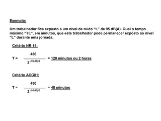 Exemplo: 
Um trabalhador fica exposto a um nível de ruído “L” de 95 dB(A). Qual o tempo 
máximo “TE”, em minutos, que este trabalhador pode permanecer exposto ao nível 
“L” durante uma jornada. 
Critério NR 15: 
480 
T = = 120 minutos ou 2 horas 
2 (95-85)/5 
Critério ACGIH: 
480 
T = = 48 minutos 
2 (95-85)/3 
 
