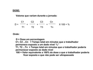 DOSE: 
Valores que variam durante a jornada: 
C1 C2 C3 Cn 
D = + + + X 100 = % 
T1 T2 T3 Tn 
Onde: 
D = Dose em porcentagem 
C1, C2 ...Cn = Tempo total em minutos que o trabalhador 
permanece exposto a um dado nível “L” 
T1, T2 ...Tn = Tempo total em minutos que o trabalhador poderia 
permanecer exposto ao dado nível 
100 = Valor equivalente a 100% da dose a que o trabalhador poderia 
ficar exposto e que não pode ser ultrapassado 
 