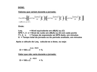 DOSE: 
Valores que variam durante a jornada: 
( ) ( ) ( ) 
ù 
ö 
úû 
é 
æ 
êë 
÷ ÷ø 
æ 
æ 
ç çè 
ö 
NPSn tn 
´ ÷ ÷ø 
ç çè 
ö 
+ ÷ ÷ø 
æ 
æ 
ç çè 
ö 
NPS t 
´ ÷ ÷ø 
ç çè 
ö 
+ ÷ ÷ø 
æ 
ç çè 
ö 
NPS t 
´ ÷ ÷ø 
ç çè 
= 
tt 
anti 
tt 
anti 
tt 
Leq anti 
10 
log 
2 
10 
2 
log 
1 
10 
1 
10 log log  
=dB( A) ou (C) 
Onde: 
Leq. = Nível equivalente em dB(A) ou (C) 
NPS 1, 2 n = Nível de ruído em dB(A) ou (C) em cada ponto 
T1, 2, n = Tempo de exposição ao NPS dado, em minutos 
tt = Tempo total da jornada ou do período avaliado, em minutos 
Após o cálculo do Leq, calcula-se a dose, ou seja: 
(Leq - 85)/5 
D = 100 x 2 = % 
Valor que não varia durante a jornada: 
(L - 85)/5 
D = 100 x 2 = % 
 