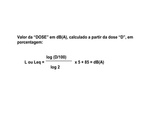 Valor da “DOSE” em dB(A), calculado a partir da dose “D”, em 
porcentagem: 
log (D/100) 
L ou Leq = x 5 + 85 = dB(A) 
log 2 
 