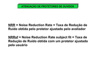 AATTEENNUUAAÇÇÃÃOO D DEE P PRROOTTEETTOORREESS D DEE O OUUVVIDIDOOSS 
NRR = Noise Reduction Rate = Taxa de Redução de 
Ruído obtida pelo protetor ajustado pelo avaliador 
NRRsf = Noise Reduction Rate subject fit = Taxa de 
Redução de Ruído obtida com um protetor ajustado 
pelo usuário 
 