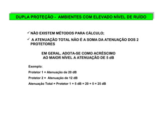 DUPLA PROTEÇÃO DUPLA PROTEÇÃO - - A AMMBBIEIENNTTEESS C COOMM E ELLEEVVAADDOO N NÍVÍVEELL D DEE R RUUÍDÍDOO 
NÃO EXISTEM MÉTODOS PARA CÁLCULO; 
 A ATENUAÇÃO TOTAL NÃO É A SOMA DA ATENUAÇÃO DOS 2 
PROTETORES 
EM GERAL, ADOTA-SE COMO ACRÉSCIMO 
AO MAIOR NÍVEL A ATENUAÇÃO DE 5 dB 
Exemplo: 
Protetor 1 = Atenuação de 20 dB 
Protetor 2 = Atenuação de 12 dB 
Atenuação Total = Protetor 1 + 5 dB = 20 + 5 = 25 dB 
 