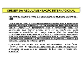 ORIGEM DA REGULAMENTAÇÃO ORIGEM DA REGULAMENTAÇÃO IINNTTEERRNNAACCIIOONNAALL 
RELATÓRIO TÉCNICO Nº412 DA ORGANIZAÇÃO MUNDIAL DE SAÚDE – 
1969 
“Em qualquer caso, é considerado desaconselhável que a temperatura 
profunda do corpo ultrapasse 38°C em prolongada exposição diária em 
trabalho intenso......A temperatura retal é comumente usada em 
laboratórios para indicar quando deve ser encerrada uma curta 
exposição a condições de calor intenso. Sob tais condições 
controladas, onde a temperatura profunda é continuamente monitorada, 
uma alta temperatura retal isoladamente não é considerada razão 
suficiente para determinar o encerramento da exposição, a menos que 
esta atinja valores da ordem de 39°C”. 
CONCLUSÃO DO GRUPO CIENTÍFICO QUE ELABOROU O RELATÓRIO 
TÉCNICO: item 4: “apenas se conhecem os efeitos da exposição 
prolongada ao calor sob os aspectos de bem estar e rendimento 
produtivo”. 
 