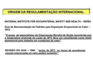 ORIGEM DA REGULAMENTAÇÃO ORIGEM DA REGULAMENTAÇÃO IINNTTEERRNNAACCIIOONNAALL 
NATIONAL INSTITUTE FOR OCCUPATIONAL SAFETY AND HEALTH – NIOSH 
Guia de Recomendação de Padrões para Exposição Ocupacional ao Calor – 
1972 
“O grupo de especialistas da Organização Mundial de Saúde recomenda que 
a temperatura profunda do corpo de 38°C deve ser considerada como limite 
permissível para trabalho em condições de calor”. 
REVISÃO DO GUIA – 1986: “acima de 38°C os riscos de ocorrências 
casuais relacionadas ao calor podem aumentar”. 
 