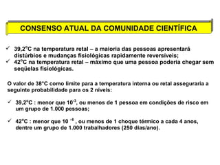 CONSENSO ATUAL DA CONSENSO ATUAL DA CCOOMMUUNNIIDDAADDEE CCIIEENNTTÍÍFFIICCAA 
 39,2oC na temperatura retal – a maioria das pessoas apresentará 
distúrbios e mudanças fisiológicas rapidamente reversíveis; 
 42oC na temperatura retal – máximo que uma pessoa poderia chegar sem 
seqüelas fisiológicas. 
O valor de 38°C como limite para a temperatura interna ou retal asseguraria a 
seguinte probabilidade para os 2 níveis: 
 39,2oC : menor que 10-3, ou menos de 1 pessoa em condições de risco em 
um grupo de 1.000 pessoas; 
 42oC : menor que 10 –6 , ou menos de 1 choque térmico a cada 4 anos, 
dentre um grupo de 1.000 trabalhadores (250 dias/ano). 
 
