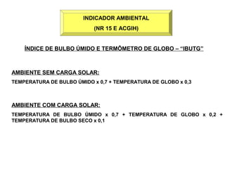 INDICADOR AMBIENTAL 
(NR 15 E ACGIH) 
ÍNDICE DE BULBO ÚMIDO E TERMÔMETRO DE GLOBO – “IBUTG” 
AMBIENTE SEM CARGA SOLAR: 
TEMPERATURA DE BULBO ÚMIDO x 0,7 + TEMPERATURA DE GLOBO x 0,3 
AMBIENTE COM CARGA SOLAR: 
TEMPERATURA DE BULBO ÚMIDO x 0,7 + TEMPERATURA DE GLOBO x 0,2 + 
TEMPERATURA DE BULBO SECO x 0,1 
 