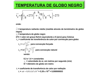 TEMPERATURA TEMPERATURA DDEE GGLLOOBBOO NNEEGGRROO 
4 hcg 
ö 
æ 
ö 
æ 
4 tg ta 273 
t r = tg +273 + - - ÷ ÷ 
hr 
ø 
ç ç 
è 
÷ ÷ 
ø 
ç ç 
è 
onde: 
r t = temperatura radiante média (medida através de termômetro de globo 
negro) 
g t = temperatura de globo negro 
273 = valor em graus Kelvin equivalente a 0 (zero) grau Celsius 
cg h = coeficiente de transferência de calor por convecção para globo 
cg h = ( ) 
0,6 
va para convecção forçada 
0,4 
6,3 
D 
cg h =1,4 ( ) 0,25 
t tg a ö 
para convecção natural 
÷ ÷ø 
ç çè æ - 
D 
sendo: 
6,3 e 1,4 = constantes 
a v = velocidade do ar, em metros por segundo (m/s) 
D = diâmetro do globo em metro 
r h = coeficiente de transferência de calor por radiação 
r h = es = 0,95x5,67x10-8 = 5,38 x 10-8 = 0,000000053 
 