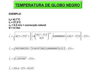 TEMPERATURA TEMPERATURA DDEE GGLLOOBBOO NNEEGGRROO 
ïþ 
ïý ü 
EXEMPLO: 
tg= 42,7°C 
ta = 27,5°C 
va = 0,5 m/s = convecção natural 
D = 0,15m 
ïî 
ïí ì 
= + + æ - 0,000000053 42,7 27,5 273 
ö çè 
42,7 273 1,4 42,7 27,5 4 
( ) ( ) - = 
- ÷ø 
0,15 
0,25 
t 4 x r 
t = 4 (9933409230) + {[4,441872802 0,000000053]x15,2} - 273 = 
r 
t = 4 1,120730410 - 273 = 
r 
t 325,4 273 52,4 C r = - = ° 
 