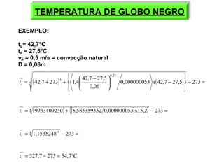 TEMPERATURA TEMPERATURA DDEE GGLLOOBBOO NNEEGGRROO 
EXEMPLO: 
tg= 42,7°C 
ta = 27,5°C 
va = 0,5 m/s = convecção natural 
D = 0,06m 
ïþ 
ïý ü 
ïî 
ïí ì 
= + + æ - 0,000000053 42,7 27,5 273 
ö çè 
42,7 273 1,4 42,7 27,5 4 
( ) ( ) - = 
- ÷ø 
0,06 
0,25 
t 4 x r 
t = 4 (9933409230) + {[5,585359352 0,000000053]x15,2} - 273 = 
r 
t = 4 1,153524810 - 273 = 
r 
t 327,7 273 54,7 C r = - = ° 
 