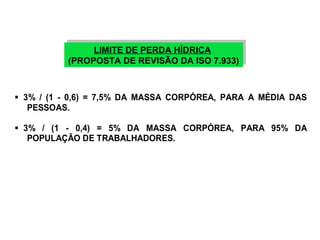 LIMITE DE PERDA HÍDRICA 
LIMITE DE PERDA HÍDRICA 
(PROPOSTA DE REVISÃO DA ISO 7.933) 
(PROPOSTA DE REVISÃO DA ISO 7.933) 
 3% / (1 - 0,6) = 7,5% DA MASSA CORPÓREA, PARA A MÉDIA DAS 
PESSOAS. 
 3% / (1 - 0,4) = 5% DA MASSA CORPÓREA, PARA 95% DA 
POPULAÇÃO DE TRABALHADORES. 
 