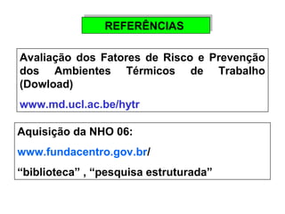 RREEFFEERRÊÊNNCCIIAASS 
Avaliação dos Fatores de Risco e Prevenção 
dos Ambientes Térmicos de Trabalho 
(Dowload) 
www.md.ucl.ac.be/hytr 
Aquisição da NHO 06: 
www.fundacentro.gov.br/ 
“biblioteca” , “pesquisa estruturada” 
 