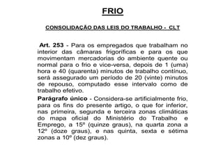 FRIO 
CONSOLIDAÇÃO DAS LEIS DO TRABALHO - CLT 
Art. 253 - Para os empregados que trabalham no 
interior das câmaras frigoríficas e para os que 
movimentam mercadorias do ambiente quente ou 
normal para o frio e vice-versa, depois de 1 (uma) 
hora e 40 (quarenta) minutos de trabalho contínuo, 
será assegurado um período de 20 (vinte) minutos 
de repouso, computado esse intervalo como de 
trabalho efetivo. 
Parágrafo único - Considera-se artificialmente frio, 
para os fins do presente artigo, o que for inferior, 
nas primeira, segunda e terceira zonas climáticas 
do mapa oficial do Ministério do Trabalho e 
Emprego, a 15º (quinze graus), na quarta zona a 
12º (doze graus), e nas quinta, sexta e sétima 
zonas a 10º (dez graus). 
 