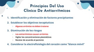 Principios Del Uso
Clínico De Antiarrítmicos
1. Identificación y eliminación de factores precipitantes
2. Establecer los objetivos terapéuticos
○ Algunas arritmias no deben tratarse
3. Disminución de los riesgos
○ Los antiarrítmicos causan arritmias
○ Vigilar las concentraciones plasmáticas
○ Recetar de acuerdo al paciente
4. Considerar la electrofisiología del corazón como “blanco móvil”
 