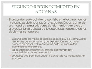 SEGUNDO RECONOCIMIENTO EN
ADUANAS
• El segundo reconocimiento consiste en el examen de las
mercancías de importación o exportación, así como de
sus muestras, para allegarse de elementos que ayuden
a precisar la veracidad de lo declarado, respecto de los
siguientes conceptos:
• Las unidades de medidas señaladas en la Ley de los Impuestos
Generales de Importación y de Exportación, así como el
número de piezas, volumen y otros datos que permitan
cuantificar la mercancía.
• La descripción, naturaleza, estado, origen y demás
características de las mercancías.
• Los datos que permitan la identificación de las mercancías en
su caso.
 