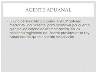 AGENTE ADUANAL
• Es una persona física a quien la SHCP autoriza
mediante una patente, para promover por cuenta
ajena el despacho de las mercancías, en los
diferentes regímenes aduaneros previstos en la Ley
Aduanera de quien contrate sus servicios.
 