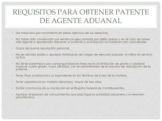 REQUISITOS PARA OBTENER PATENTE
DE AGENTE ADUANAL
• Ser mexicano por nacimiento en pleno ejercicio de sus derechos.
• No haber sido condenado por sentencia ejecutoriada por delito doloso y en el caso de haber
sido agente o apoderado aduanal, su patente o autorización no hubieran sido canceladas.
• Gozar de buena reputación personal.
• No ser servidor público, excepto tratándose de cargos de elección popular, ni militar en servicio
activo.
• No tener parentesco por consanguinidad en línea recta sin limitación de grado y colateral
hasta el cuarto grado, ni por afinidad, con el administrador de la aduana de adscripción de la
patente.
• Tener título profesional o su equivalente en los términos de la ley de la materia.
• Tener experiencia en materia aduanera, mayor de tres años.
• Exhibir constancia de su inscripción en el Registro Federal de Contribuyentes.
• Aprobar el examen de conocimientos que practique la autoridad aduanera y un examen
psicotécnico.
 
