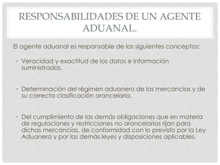RESPONSABILIDADES DE UN AGENTE
ADUANAL.
El agente aduanal es responsable de los siguientes conceptos:
• Veracidad y exactitud de los datos e información
suministrados.
• Determinación del régimen aduanero de las mercancías y de
su correcta clasificación arancelaria.
• Del cumplimiento de las demás obligaciones que en materia
de regulaciones y restricciones no arancelarias rijan para
dichas mercancías, de conformidad con lo previsto por la Ley
Aduanera y por las demás leyes y disposiciones aplicables.
 