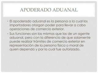 APODERADO ADUANAL
• El apoderado aduanal es la persona a la cual los
importadores otorgan poder para llevar a cabo
operaciones de comercio exterior.
• Sus funciones son las mismas que las de un agente
aduanal, pero con la diferencia de que solamente
puede realizar trámites de comercio exterior en
representación de la persona física o moral de
quien dependa y por la cual fue autorizado.
 