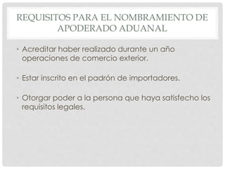 REQUISITOS PARA EL NOMBRAMIENTO DE
APODERADO ADUANAL
• Acreditar haber realizado durante un año
operaciones de comercio exterior.
• Estar inscrito en el padrón de importadores.
• Otorgar poder a la persona que haya satisfecho los
requisitos legales.
 