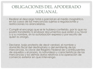 OBLIGACIONES DEL APODERADO
ADUANAL
• Realizar el descargo total o parcial en el medio magnético,
en los casos de las mercancías sujetas a regulaciones y
restricciones no arancelarias.
• Cumplir el encargo que se le hubiera conferido, por lo que no
podrá transferirlo ni endosar documentos que estén a su favor
o a su nombre, sin la autorización expresa y por escrito de
quien lo otorgó.
• Declarar, bajo protesta de decir verdad, el nombre y
domicilio fiscal del destinatario o del remitente de las
mercancías, la clave del Registro Federal de Contribuyentes
de aquellos y el propio, la naturaleza y características de las
mercancías y los demás datos relativos a la operación de
comercio exterior en que intervenga.
 