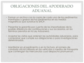OBLIGACIONES DEL APODERADO
ADUANAL
• Formar un archivo con la copia de cada uno de los pedimentos
tramitados o grabar dichos pedimentos en los medios
magnéticos que autorice la SHCP.
• Presentar la garantía por cuenta de los importadores de la
posible diferencia de contribuciones y sus accesorios, en los
términos previstos en la Ley Aduanera.
• Aceptar las visitas que ordenen las autoridades aduaneras, para
comprobar que cumple sus obligaciones o para investigaciones
determinadas.
• Manifestar en el pedimento o en la factura, el número de
candado oficial utilizado en los vehículos o medios de transporte
que contengan las mercancías cuyo despacho promuevan.
 