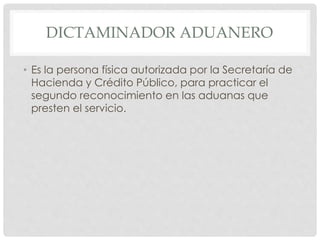 DICTAMINADOR ADUANERO
• Es la persona física autorizada por la Secretaría de
Hacienda y Crédito Público, para practicar el
segundo reconocimiento en las aduanas que
presten el servicio.
 