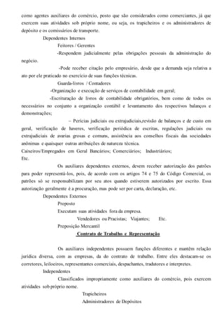 como agentes auxiliares do comércio, posto que são considerados como comerciantes, já que
exercem suas atividades sob próprio nome, ou seja, os trapicheiros e os administradores de
depósito e os comissários de transporte.
Dependentes Internos
Feitores / Gerentes
-Respondem judicialmente pelas obrigações pessoais da administração do
negócio.
-Pode receber citação pelo empresário, desde que a demanda seja relativa a
ato por ele praticado no exercício de suas funções técnicas.
Guarda-livros / Contadores
-Organização e execução de serviços de contabilidade em geral;
-Escrituração de livros de contabilidade obrigatórios, bem como de todos os
necessários no conjunto a organização contábil e levantamento dos respectivos balanços e
demonstrações;
– Perícias judiciais ou extrajudiciais,revisão de balanços e de custo em
geral, verificação de haveres, verificação periódica de escritas, regulações judiciais ou
extrajudiciais de avarias grosas e comuns, assistência aos conselhos fiscais das sociedades
anônimas e quaisquer outras atribuições de natureza técnica.
Caixeiros/Empregados em Geral Bancários; Comerciários; Industriários;
Etc.
Os auxiliares dependentes externos, devem receber autorização dos patrões
para poder representá-los, pois, de acordo com os artigos 74 e 75 do Código Comercial, os
patrões só se responsabilizam por seu atos quando estiverem autorizados por escrito. Essa
autorização geralmente é a procuração, mas pode ser por carta, declaração, etc.
Dependentes Externos
Preposto
Executam suas atividades fora da empresa.
Vendedores ou Pracistas; Viajantes; Etc.
Preposição Mercantil
Contrato de Trabalho e Representação
Os auxiliares independentes possuem funções diferentes e mantêm relação
jurídica diversa, com as empresas, da do contrato de trabalho. Entre eles destacam-se os
corretores, leiloeiros, representantes comerciais, despachantes, tradutores e interpretes.
Independentes
Classificados impropriamente como auxiliares do comércio, pois exercem
atividades sob próprio nome.
Trapicheiros
Administradores de Depósitos
 