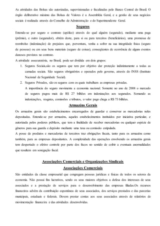 As atividades das Bolsas são autorizadas, supervisionadas e fiscalizadas pelo Banco Central do Brasil. O
órgão deliberativo máximo das Bolsas de Valores é a Assembléia Geral, e a gestão de seus negócios
sociais é realizada através do Conselho de Administração e do Superintendente Geral.
Seguros
Entende-se por seguro o contrato (apólice) através do qual alguém (segurado), mediante uma paga
(prêmio), e outro (segurador), obtém deste, para si ou para terceiros (beneficiários), uma promessa de
reembolso (indenização) de prejuízos que, porventura, venha a sofrer na sua integridade física (seguro
de pessoas) ou em seus bens materiais (seguro de coisas), conseqüentes de ocorrência de alguns eventos
danosos previstos no contrato.
A atividade assecuratória, no Brasil, pode ser dividida em dois grupos:
1. Seguros Sociais,são os seguros que tem por objetivo dar proteção indistintamente a todas as
camadas sociais. São seguros obrigatórios e operados pelo governo, através do INSS (Instituto
Nacional de Seguridade Social).
2. Seguros Privados, são os seguros com os quais trabalham as empresas privadas.
A importância do seguro movimenta a economia nacional. Somente no ano de 2008 o mercado
de seguros pagou mais de R$ 27 bilhões em indenizações aos segurados. Somando as
indenizações, resgates, comissões e tributos, o valor pago chega a R$ 73 bilhões.
Armazéns Gerais
Os armazéns gerais são estabelecimentos encarregados de guardar e conservar as mercadorias neles
depositadas. Entende-se por armazéns, aqueles estabelecimentos instituídos por iniciativa particular, e
autorizada pelos poderes públicos, que tem a finalidade de receber mercadorias ou qualquer espécie de
gêneros para sua guarda e depósito mediante uma taxa ou comissão estipulada.
A posse de produtos e mercadorias de terceiros traz obrigações fiscais, tanto para os armazéns como
também, para as empresas depositantes. A complexidade das operações envolvendo os armazéns gerais
tem despertado o efetivo controle por parte dos fiscos no sentido de coibir a eventuais anormalidades
que resultem em sonegação fiscal.
Associações Comerciais e Organizações Sindicais
Associações Comerciais
São entidades da classe empresarial que congregam pessoas jurídicas e físicas de todos os setores da
economia. Não possui fins lucrativos, sendo os seus maiores objetivos a defesa dos interesses de seus
associados e a prestação de serviços para o desenvolvimento das empresas filiadas.Os recursos
financeiros advêm da contribuição espontânea de seus associados, dos serviços prestados e das parcerias
municipais, estaduais e federais. Devem prestar contas aos seus associados através de relatórios de
movimentação financeira e das atividades desenvolvidas.
 
