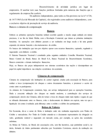 Desenvolvimento de atividade jurídica em lugar do 
empresário. O auxiliar terá suas funções jurídicas limitadas pela natureza das funções que o 
regulamento da empresa lhe conferir. 
Os auditores independentes, para todos os fins previstos na Lei nº 4.728, 
de 14/7/1965 (Lei de Mercado de Capitais), são registrados como auditores independentes, com 
o exclusivo objetivo de prestação de serviço de auditoria. 
Bancos e câmaras de compensação 
Bancos 
Embora as primeiras operações bancárias tenham ocorrido quando a moeda surgiu cunhada em metais 
preciosos, é no fim da Idade Média, com a Revolução Comercial, que datam as primeiras instituições 
bancárias. As operações com dinheiro passam a ser realizadas em larga escala e há uma grande 
expansão do sistema bancário e dos instrumentos de crédito. 
Os bancos são instituições que tem por objetivo operar com recursos financeiros, captando, regulando e 
negociando com dinheiro e crédito. 
O Sistema Financeiro Nacional é constituído pelas seguintes entidades: Conselho Monetário Nacional, 
Banco Central do Brasil, Banco do Brasil S.A, Banco Nacional de Desenvolvimento Econômico, 
Bancos comerciais e demais instituições financeiras. 
Hoje, os Bancos são peças indispensáveis nos sistemas econômicos das nações e desempenham um 
papel de capital importância nas relações econômicas da sociedade. 
Câmaras de compensação 
Câmaras de compensação são instituições de caráter regional, criadas pela associação de Bancos, para 
realizar a troca (compensação) de cheques e outros documentos bancários, e promover o acerto de 
contas entre os participantes. 
As câmaras de Compensação consistem, hoje, um serviço indispensável para as operações bancárias. 
Dada a crescente utilização dos cheques no mundo moderno, a centralização dos serviços de 
compensação através das Câmaras, além de tornar a troca de cheques muito mais rápida e segura do que 
se efetuada diretamente entre os Bancos, evita o deslocamento de dinheiro em espécie, uma vez que a 
liquidação de contas é realizada pela diferença entre o crédito e o débito dos participantes. 
Bolsas de Valores 
Em Economia, dá-se o nome de Bolsa à instituição onde são realizadas negociações com Títulos de 
Crédito e mercadorias. Por Título de Crédito entende-se o documento representativo da obrigação ou 
valor, geralmente rentável e negociado em mercado como, por exemplo, as ações das sociedades 
anônimas. 
As Bolsas de Valores, no Brasil, são associações civis, sem fins lucrativos, cujo patrimônio social é, no 
início, formado de títulos patrimoniais subscritos por Sociedades Corretoras, através da realização em 
dinheiro. 
 