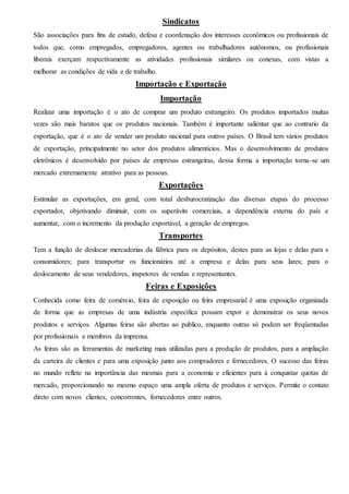 Sindicatos 
São associações para fins de estudo, defesa e coordenação dos interesses econômicos ou profissionais de 
todos que, como empregados, empregadores, agentes ou trabalhadores autônomos, ou profissionais 
liberais exerçam respectivamente as atividades profissionais similares ou conexas, com vistas a 
melhorar as condições de vida e de trabalho. 
Importação e Exportação 
Importação 
Realizar uma importação é o ato de comprar um produto estrangeiro. Os produtos importados muitas 
vezes são mais baratos que os produtos nacionais. Também é importante salientar que ao contrario da 
exportação, que é o ato de vender um produto nacional para outros países. O Brasil tem vários produtos 
de exportação, principalmente no setor dos produtos alimentícios. Mas o desenvolvimento de produtos 
eletrônicos é desenvolvido por países de empresas estrangeiras, dessa forma a importação torna-se um 
mercado extremamente atrativo para as pessoas. 
Exportações 
Estimular as exportações, em geral, com total desburocratização das diversas etapas do processo 
exportador, objetivando diminuir, com os superávits comerciais, a dependência externa do país e 
aumentar, com o incremento da produção exportável, a geração de empregos. 
Transportes 
Tem a função de deslocar mercadorias da fábrica para os depósitos, destes para as lojas e delas para s 
consumidores; para transportar os funcionários até a empresa e delas para seus lares; para o 
deslocamento de seus vendedores, inspetores de vendas e representantes. 
Feiras e Exposições 
Conhecida como feira de comércio, feira de exposição ou feira empresarial é uma exposição organizada 
de forma que as empresas de uma indústria específica possam expor e demonstrar os seus novos 
produtos e serviços. Algumas feiras são abertas ao publico, enquanto outras só podem ser freqüentadas 
por profissionais e membros da imprensa. 
As feiras são as ferramentas de marketing mais utilizadas para a produção de produtos, para a ampliação 
da carteira de clientes e para uma exposição junto aos compradores e fornecedores. O sucesso das feiras 
no mundo reflete na importância das mesmas para a economia e eficientes para à conquistar quotas de 
mercado, proporcionando no mesmo espaço uma ampla oferta de produtos e serviços. Permite o contato 
direto com novos clientes, concorrentes, fornecedores entre outros. 
