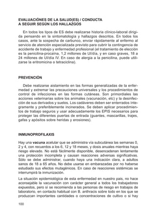 100
EVALUACIÓNES DE LA SALUD(ES) / CONDUCTA
A SEGUIR SEGÚN LOS HALLAZGOS
En todos los tipos de ES debe realizarse historia clínico-laboral dirigi-
da pensando en la sintomatología y hallazgos descritos. En todos los
casos, ante la sospecha de carbunco, enviar rápidamente al enfermo al
servicio de atención especializada previsto para cubrir la contingencia de
accidente de trabajo y enfermedad profesional (el tratamiento de elección
es la penicilina-procaína, 1,2 millones de UI/día, y en caso graves, 18 a
24 millones de UI/día IV. En caso de alergia a la penicilina, puede utili-
zarse la eritromicina o tetraciclina).
PREVENCIÓN
Debe realizarse aislamiento en las formas generalizadas de la enfer-
medad y extremar las precauciones universales y los procedimientos de
control de infecciones en las formas cutáneas. Son primordiales las
acciones veterinarias sobre los animales (vacunación, etc) y la desinfec-
ción de sus derivados y suelos. Los cadáveres deben ser enterrados ínte-
gramente y preferiblemente incinerados. Se deben aplicar procedimien-
tos de trabajo seguros y usar adecuadamente los EPIS necesarios para
proteger las diferentes puertas de entrada (guantes, mascarillas, trajes,
gafas y apósitos sobre heridas y erosiones).
INMUNOPROFILAXIS
Hay una vacuna acelular que se administra vía subcutánea las semanas 0,
2 y 4, con recuerdos a los 6, 12 y 18 meses, y dosis anuales mientras haya
riesgo elevado. No está fácilmente disponible, desencadenan lentamente
una protección incompleta y causan reacciones adversas significativas.
Sólo se debe administrar, cuando haya una indicación clara, a adultos
sanos de 18 a 65 años. No debe usarse en embarazadas por no haberse
estudiado sus efectos mutagénicos. En caso de reacciones sistémicas se
interrumpirá la inmunización.
La situación epidemiológica de esta enfermedad en nuestro pais, no hace
aconsejable la vacunación con carácter general a todos los trabajadores
expuestos, pero sí se recomienda a las personas de riesgo en trabajos de
laboratorio, en contacto habitual con B. anthracis sobre todo en los que se
produzcan importantes cantidades o concentraciones de cultivo o si hay
 