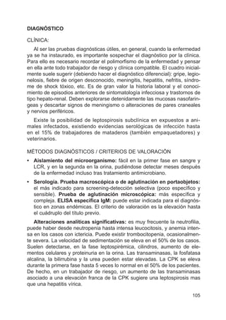 105
DIAGNÓSTICO
CLÍNICA:
Al ser las pruebas diagnósticas útiles, en general, cuando la enfermedad
ya se ha instaurado, es importante sospechar el diagnóstico por la clínica.
Para ello es necesario recordar el polimorfismo de la enfermedad y pensar
en ella ante todo trabajador de riesgo y clínica compatible. El cuadro inicial-
mente suele sugerir (debiendo hacer el diagnóstico diferencial): gripe, legio-
nelosis, fiebre de origen desconocido, meningitis, hepatitis, nefritis, síndro-
me de shock tóxico, etc. Es de gran valor la historia laboral y el conoci-
miento de episodios anteriores de sintomatología infecciosa y trastornos de
tipo hepato-renal. Deben explorarse detenidamente las mucosas nasofarin-
geas y descartar signos de meningismo o alteraciones de pares craneales
y nervios periféricos.
Existe la posibilidad de leptospirosis subclínica en expuestos a ani-
males infectados, existiendo evidencias serológicas de infección hasta
en el 15% de trabajadores de mataderos (también empaquetadores) y
veterinarios.
MÉTODOS DIAGNÓSTICOS / CRITERIOS DE VALORACIÓN
• Aislamiento del microorganismo: fácil en la primer fase en sangre y
LCR, y en la segunda en la orina, pudiéndose detectar meses después
de la enfermedad incluso tras tratamiento antimicrobiano.
• Serología. Prueba macroscópica o de aglutinación en portaobjetos:
el más indicado para screening-detección selectiva (poco específico y
sensible). Prueba de aglutinación microscópica: más específica y
compleja. ELISA específica IgM: puede estar indicada para el diagnós-
tico en zonas endémicas. El criterio de valoración es la elevación hasta
el cuádruplo del título previo.
Alteraciones analíticas significativas: es muy frecuente la neutrofilia,
puede haber desde neutropenia hasta intensa leucocitosis, y anemia inten-
sa en los casos con ictericia. Puede existir trombocitopenia, ocasionalmen-
te severa. La velocidad de sedimentación se eleva en el 50% de los casos.
Suelen detectarse, en la fase leptospirémica, cilindros, aumento de ele-
mentos celulares y proteinuria en la orina. Las transaminasas, la fosfatasa
alcalina, la bilirrubina y la urea pueden estar elevadas. La CPK se eleva
durante la primera fase hasta 5 veces lo normal en el 50% de los pacientes.
De hecho, en un trabajador de riesgo, un aumento de las transaminasas
asociado a una elevación franca de la CPK sugiere una leptospirosis mas
que una hepatitis vírica.
 