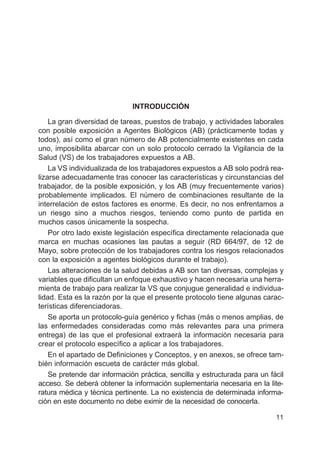 11
INTRODUCCIÓN
La gran diversidad de tareas, puestos de trabajo, y actividades laborales
con posible exposición a Agentes Biológicos (AB) (prácticamente todas y
todos), así como el gran número de AB potencialmente existentes en cada
uno, imposibilita abarcar con un solo protocolo cerrado la Vigilancia de la
Salud (VS) de los trabajadores expuestos a AB.
La VS individualizada de los trabajadores expuestos a AB solo podrá rea-
lizarse adecuadamente tras conocer las características y circunstancias del
trabajador, de la posible exposición, y los AB (muy frecuentemente varios)
probablemente implicados. El número de combinaciones resultante de la
interrelación de estos factores es enorme. Es decir, no nos enfrentamos a
un riesgo sino a muchos riesgos, teniendo como punto de partida en
muchos casos únicamente la sospecha.
Por otro lado existe legislación específica directamente relacionada que
marca en muchas ocasiones las pautas a seguir (RD 664/97, de 12 de
Mayo, sobre protección de los trabajadores contra los riesgos relacionados
con la exposición a agentes biológicos durante el trabajo).
Las alteraciones de la salud debidas a AB son tan diversas, complejas y
variables que dificultan un enfoque exhaustivo y hacen necesaria una herra-
mienta de trabajo para realizar la VS que conjugue generalidad e individua-
lidad. Esta es la razón por la que el presente protocolo tiene algunas carac-
terísticas diferenciadoras.
Se aporta un protocolo-guía genérico y fichas (más o menos amplias, de
las enfermedades consideradas como más relevantes para una primera
entrega) de las que el profesional extraerá la información necesaria para
crear el protocolo específico a aplicar a los trabajadores.
En el apartado de Definiciones y Conceptos, y en anexos, se ofrece tam-
bién información escueta de carácter más global.
Se pretende dar información práctica, sencilla y estructurada para un fácil
acceso. Se deberá obtener la información suplementaria necesaria en la lite-
ratura médica y técnica pertinente. La no existencia de determinada informa-
ción en este documento no debe eximir de la necesidad de conocerla.
 