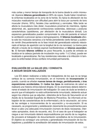 111
más cortas y menor tiempo de transporte de la toxina desde la unión mioneu-
ral. Aparece tétanos generalizado en 80% de casos. Suele haber inicialmen-
te síntomas localizados en la zona de la herida. Es típica la afectación de los
músculos masticatorios con dificultad para abrir la boca por aumento de tono
muscular (trismo, 50%), faciales (risa sardónica) y cervicales. Más tarde se
afecta la musculatura más distal, musculatura proximal de miembros, rigidez
abdominal, etc, apareciendo contracciones sostenidas, dolorosas y posturas
características (opistótonos, por afectación de la musculatura dorsal). Los
espasmos generalizados pueden comprometer la vida del paciente al reducir
la ventilación o provocar apnea o laringoespasmo. El tétanos localizado afec-
ta solo los músculos cercanos a la herida persistiendo cierto tiempo y pudien-
do remitir (frecuentemente es la fase inicial del generalizado estando relacio-
nado el tiempo de aparición con la longitud de la vía nerviosa). La toxina para
difundir a través de la médula espinal manifestándose un tétanos ascenden-
te. El llamado tétanos cefálico es poco frecuente, la puerta de entrada se
localiza en la cabeza (periodo de incubación muy corto: 1 ó 2 días), puede ser
localizado o generalizarse. No hay resistencias naturales a la infección ni tam-
poco la enfermedad clínica confiere inmunidad permanente.
EVALUACIÓN DE LA SALUD (ES) / CONDUCTA
A SEGUIR SEGÚN HALLAZGOS
Los ES deben realizarse a todos los trabajadores de los que no se tenga
certeza de su correcta inmunización, en el momento de incorporación al
puesto, cuando se añadan nuevas tareas de riesgo, periódicamente, o tras
exposiciones accidentales. En todos los tipos de exámenes de salud se
realizará una historia clínico-laboral dirigida. En la anamnesis deberá determi-
narse el estado de inmunización del trabajador. En caso de duda se tenderá a
asumir que el trabajador no está suficientemente inmunizado, debiendo actuar
según los criterios que se adjuntan, obtenidos de la Guía de Vacunación en el
Adulto de la Sociedad Española de Medicina Preventiva. Se informará al tra-
bajador de las características de la enfermedad y de la vacunación, así como
de las ventajas e inconvenientes de la vacunación y no-vacunación. Si es
necesario, se programarán y establecerán claramente los procedimientos para
llevar a cabo una adecuada inmunización (número de dosis necesarias, inter-
valos apropiados, dosis de recuerdo, etc). En el caso de que el trabajador se
niegue a ser inmunizado deberá responsabilizarse por escrito de su negativa.
Se proveerá al trabajador de documentación acreditativa de la inmunización.
El objetivo es conseguir una correcta y generalizada inmunización de los tra-
bajadores y posibilitar la acreditación del estado de inmunización de estos.
 