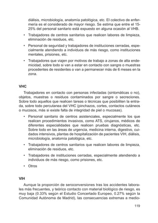 119
diálisis, microbiología, anatomía patológica, etc. El colectivo de enfer-
mería es el considerado de mayor riesgo. Se estima que entre el 15-
25% del personal sanitario está expuesto en alguna ocasión al VHB.
• Trabajadores de centros sanitarios que realicen labores de limpieza,
eliminación de residuos, etc.
• Personal de seguridad y trabajadores de instituciones cerradas, espe-
cialmente atendiendo a individuos de más riesgo, como instituciones
mentales, prisiones, etc.
• Trabajadores que viajen por motivos de trabajo a zonas de alta ende-
micidad, sobre todo si van a estar en contacto con sangre o muestras
procedentes de residentes o van a permanecer más de 6 meses en la
zona.
VHC
Trabajadores en contacto con personas infectadas (sintomáticas o no),
objetos, muestras o residuos contaminados por sangre o secreciones.
Sobre todo aquellos que realicen tareas o técnicas que posibiliten la entra-
da, sobre todo percutanea del VHC (pinchazos, cortes, contactos cutáneos
o mucosos, más si existe falta de integridad de piel o mucosas).
• Personal sanitario de centros asistenciales, especialmente los que
realicen procedimientos invasivos, como ATS, cirujanos, médicos de
diferentes especialidades que realicen pruebas diagnósticas, etc.
Sobre todo en las áreas de urgencia, medicina interna, digestivo, cui-
dados intensivos, plantas de hospitalización de pacientes VIH, diálisis,
microbiología, anatomía patológica, etc.
• Trabajadores de centros sanitarios que realicen labores de limpieza,
eliminación de residuos, etc.
• Trabajadores de instituciones cerradas, especialmente atendiendo a
individuos de más riesgo, como prisiones, etc.
• Otros
VIH
Aunque la proporción de seroconversiones tras los accidentes labora-
les más frecuentes, y teórico contacto con material biológico de riesgo, es
muy baja (0.33% según el Estudio Concertado Europeo, 0.27% según la
Comunidad Autónoma de Madrid), las consecuencias extremas a medio-
 