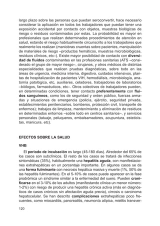 120
largo plazo sobre las personas que puedan seroconvertir, hace necesario
considerar la aplicación en todos los trabajadores que puedan tener una
exposición accidental por contacto con objetos, muestras biológicas de
riesgo o residuos contaminados por estas. La probabilidad es mayor en
profesionales que realizan determinados procedimientos de atención en
salud, estando el riesgo habitualmente circunscrito a los trabajadores que
realmente los realizan (maniobras cruentas sobre pacientes, manipulación
de materiales de riesgo –productos hemáticos, muestras microbiológicas,
residuos clínicos, etc–). Existe mayor posibilidad de contacto con diversi-
dad de fluidos contaminantes en las profesiones sanitarias (ATS –consi-
derado el grupo de mayor riesgo–, cirujanos, y otros médicos de distintas
especialidades que realicen pruebas diagnósticas, sobre todo en las
áreas de urgencia, medicina interna, digestivo, cuidados intensivos, plan-
tas de hospitalización de pacientes VIH, hemodiálisis, microbiología, ana-
tomía patológica, etc, auxiliares, celadores, trabajadores de laboratorios
–biólogos, farmacéuticos, etc–. Otros colectivos de trabajadores pueden,
en determinadas condiciones, tener contacto preferentemente con flui-
dos sanguíneos, como los de seguridad y orden público, fuerzas arma-
das y situaciones de emergencia (policía, ejército, seguridad privada,
establecimientos penitenciarios, bomberos, protección civil, transporte de
enfermos); trabajos de limpieza, mantenimiento y eliminación de residuos
en determinados entornos –sobre todo en centros sanitarios–, y servicios
personales (tatuaje, peluqueros, embalsamadores, acupuntura, esteticis-
tas, manicura, etc).
EFECTOS SOBRE LA SALUD
VHB
El periodo de incubación es largo (45-180 días). Alrededor del 65% de
los casos son subclínicos. El resto de los casos se tratará de infecciones
sintomáticas (35%), habitualmente una hepatitis aguda, con manifestacio-
nes extrahepáticas en un porcentaje importante. En algunos casos se da
una forma fulminante con necrosis hepática masiva y muerte (1%, 50% de
las hepatitis fulminantes). En el 5-10% de casos puede aparecer en la fase
prodrómica un síndrome similar a la enfermedad del suero. Pueden croni-
ficarse en el 3-10% de los adultos (manifestando clínica un menor número:
1-2%) con riesgo de producir una hepatitis crónica activa (más en diagnós-
ticos de casos crónicos sin afectación aguda previa), cirrosis o carcinoma
hepatocelular. Se han descrito complicaciones extrahepáticas poco fre-
cuentes, como miocarditis, pancreatitis, neumonía atípica, mielitis transver-
 