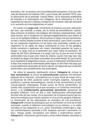122
pronóstico. Así, se produce una inmunodepresión progresiva, en la que ade-
más del descenso de linfocitos CD4, y por lo tanto del cociente T4/T8, exis-
te disminución de la actividad «natural Killer», de la respuesta proliferativa
de linfocitos a la estimulación con mitógenos, de la interleukina 2 y de la
capacidad de reacción cutánea a antígenos de recuerdo, todo ello asociado
a un aumento de inmunoglobulinas en suero.
En cuanto a la carga viral, inicialmente se produce una gran replicación
del virus, que coincide, si existe, con la clínica de primoinfección, activán-
dose entonces el sistema inmunológico del individuo (expresándose, entre
otras formas, por la existencia de hipergammaglobulinemia) que retiene al
virus en los ganglios linfáticos, disminuyendo la carga viral que permanece-
rá más o menos estable durante la fase asintomática, para volver a aumen-
tar con progresión logarítmica en las fases más avanzadas cuándo ya el
organismo no es capaz de seguir conteniendo el virus en los ganglios,
donde comienza a replicarse con mayor intensidad pasando de nuevo a
sangre. La carga viral es el parámetro que mejor indica el pronóstico. Se
habla de Set Point refiriéndose a la carga viral con la que se inicia la fase
asintomática tras el gran pico inicial de viremia; cuanto más bajo sea más
se tardará en llegar a las fases avanzadas de la enfermedad. Es por lo tanto
muy importante el diagnóstico precoz, ya que el tratamiento antiretroviral en
la fase más inicial de la enfermedad podrá lograr un Set Point más bajo que
el previsiblemente alcanzado de forma natural, consiguiendo que el periodo
asintomático sea sensiblemente más prolongado.
Se utiliza la siguiente clasificación clínica. Categoría A: incluye la
fase asintomática, la clínica de primoinfección (aparece 3-6 semanas
después de la infección, coincidiendo con el pico inicial de carga viral y
el descenso de CD4, pudiendo existir meningitis aséptica, neuropatía
periférica y cuadros dermatológicos, siendo el más característico el rash
maculo-papular eritematoso. Puede cursar de forma asintomática. El
cuadro más característico es el que recuerda a un síndrome mononucle-
ósico), y la Linfadenopatía generalizada persistente (presencia de
ganglios linfáticos >1cm en dos o más localizaciones extrainguinales
durante más de tres meses. Es la expresión de la hiperactivación del sis-
tema inmunológico que intenta contener el virus en los ganglios linfáticos.
La disminución de las adenopatías se considera de mal pronóstico).
Categoría B: incluye las patologías que se manifiestan al inicio de la fase
avanzada, cuando el deterioro inmunológico no es extremo, y no están
incluidas en las categorías A y C, como: Candidiasis orofaríngea y vagi-
nal, trombocitopenia asociada a VIH, displasia cervical o carcinoma «in
situ», herpes zoster, leucoplasia oral vellosa y angiomatosis bacilar.
Categoría C: infecciones oportunistas y otras enfermedades asociadas a
 