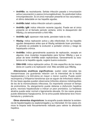 124
• AntiHBs: es neutralizante. Señala infección pasada o inmunización
activa (vacunación) o pasiva (inmunoglobulinas). Su positividad indica
inmunoprotección. Es el único marcador presente en los vacunados y
el último detectable en las hepatitis agudas.
• AntiHBc total: indica infección actual o pasada.
• AntiHBc IgM: indica infección reciente (aguda). Puede ser el único
presente en el llamado periodo ventana, entre la desaparición del
HBsAg y la seroconversión a Anti HBs.
• AntiHBc IgG: aparecen más tarde, persisten toda la vida.
• HbeAg: indica replicación activa y alta infectividad. En las hepatitis
agudas desaparece antes que el HbsAg señalando buen pronóstico.
Si persiste es probable la evolución a portador crónico y riesgo de
hepatopatía crónica.
• AntiHBe: indica generalmente ausencia de replicación, excepto en
algunos virus mutantes incapacitados para formar HBeAg y que a
pesar de tener AntiHBe están replicándose. Generalmente su exis-
tencia en la hepatitis aguda, sugiere buena evolución.
• DNA-VHB: indica replicación activa. El más específico de los marca-
dores en cuanto a la replicación viral. Más sensible que HBeAg.
Alteraciones analíticas significativas: suelen estar elevadas las
transaminasas (no guardando relación con la intensidad de la lesión
hepatocelular) y la bilirrubina en mayor o menor cuantía. Puede existir
neutropenia y linfopenia transitorias que se siguen de linfocitosis relativa.
En las fases agudas pueden observarse linfocitos atípicos indistinguibles
de los de la mononucleosis infecciosa. Es importante conocer el tiempo
de protrombina. Su alargamiento puede deberse a disfunción hepática
grave, necrosis hepatocelular e indicar un peor pronóstico. La fosfatasa
alcalina puede estar normal o ligeramente elevada. En los casos graves
puede detectarse hipoglucemia. En la orina puede detectarse leve micro-
hematuria y proteinuria.
Otros elementos diagnósticos: la ecografía puede detectar la existen-
cia de hepatomegalia o/y esplenomegalia y su intensidad. En los casos cró-
nicos la biopsia está frecuentemente indicada para valorar la afectación
hepática.
 