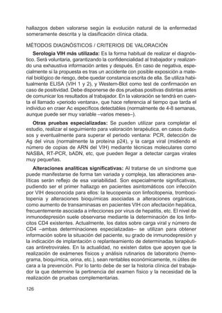 126
hallazgos deben valorarse según la evolución natural de la enfermedad
someramente descrita y la clasificación clínica citada.
MÉTODOS DIAGNÓSTICOS / CRITERIOS DE VALORACIÓN
Serología VIH más utilizada: Es la forma habitual de realizar el diagnós-
tico. Será voluntaria, garantizando la confidencialidad al trabajador y realizan-
do una exhaustiva información antes y después. En caso de negativa, espe-
cialmente si la propuesta es tras un accidente con posible exposición a mate-
rial biológico de riesgo, debe quedar constancia escrita de ella. Se utiliza habi-
tualmente ELISA (VIH 1 y 2), y Western-Blot como test de confirmación en
caso de positividad. Debe disponerse de dos pruebas positivas distintas antes
de comunicar los resultados al trabajador. En la valoración se tendrá en cuen-
ta el llamado «periodo ventana», que hace referencia al tiempo que tarda el
individuo en craer Ac específicos detectables (normalmente de 4-8 semanas,
aunque puede ser muy variable –varios meses–).
Otras pruebas especializadas: Se pueden utilizar para completar el
estudio, realizar el seguimiento para valoración terapéutica, en casos dudo-
sos y eventualmente para superar el periodo ventana: PCR, detección de
Ag del virus (normalmente la proteína p24), y la carga viral (midiendo el
número de copias de ARN del VIH) mediante técnicas moleculares como
NASBA, RT-PCR, bADN, etc, que pueden llegar a detectar cargas virales
muy pequeñas.
Alteraciones analíticas significativas: Al tratarse de un síndrome que
puede manifestarse de forma tan variada y compleja, las alteraciones ana-
líticas serán reflejo de esa variabilidad. Son especialmente significativas,
pudiendo ser el primer hallazgo en pacientes asintomáticos con infección
por VIH desconocida para ellos: la leucopenia con linfocitopenia, tromboci-
topenia y alteraciones bioquímicas asociadas a alteraciones orgánicas,
como aumento de transaminasas en pacientes VIH con afectación hepática,
frecuentemente asociada a infecciones por virus de hepatitis, etc. El nivel de
inmunodepresión suele observarse mediante la determinación de los linfo-
citos CD4 existentes. Actualmente, los datos sobre carga viral y número de
CD4 –ambas determinaciones especializadas– se utilizan para obtener
información sobre la situación del paciente, su grado de inmunodepresión y
la indicación de implantación o replanteamiento de determinadas terapéuti-
cas antiretrovirales. En la actualidad, no existen datos que apoyen que la
realización de exámenes físicos y análisis rutinarios de laboratorio (hemo-
grama, bioquímica, orina, etc.), sean rentables económicamente, ni útiles de
cara a la prevención. Por lo tanto debe de ser la historia clínica del trabaja-
dor la que determine la pertinencia del examen físico y la necesidad de la
realización de pruebas complementarias.
 