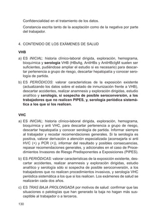 130
Confidencialidad en el tratamiento de los datos.
Constancia escrita tanto de la aceptación como de la negativa por parte
del trabajador.
4. CONTENIDO DE LOS EXÁMENES DE SALUD
VHB
a) ES INICIAL: historia clínico-laboral dirigida, exploración, hemograma,
bioquímica y serología VHB (HBsAg, AntiHBs y AntiHBcIgM suelen ser
suficientes, pudiéndose ampliar el estudio si es necesario) para descar-
tar pertenencia a grupo de riesgo, descartar hepatopatía y conocer sero-
logía de partida.
b) ES PERIÓDICOS: valorar características de la exposición existente
(actualizando los datos sobre el estado de inmunización frente a VHB),
descartar accidentes, realizar anamnesis y exploración dirigidas, estudio
analítico y serología, si sospecha de posible seroconversión, a los
trabajadores que no realicen PIPES, y, serología periódica sistemá-
tica a los que si los realicen.
VHC
a) ES INICIAL: historia clínico-laboral dirigida, exploración, hemograma,
bioquímica y anti VHC, para descartar pertenencia a grupo de riesgo,
descartar hepatopatía y conocer serología de partida. Informar siempre
al trabajador y recodar recomendaciones generales. Si la serología es
positiva, valorar derivación a atención especializada (aconsejarla si anti
HVC (+) y PCR (+)), informar del resultado y posibles consecuencias,
repasar recomendaciones generales, y adicionales en el caso de Proce-
dimientos Invasores de Riesgo Predisponentes a Exposiciones (PIPES).
b) ES PERIÓDICAS: valorar características de la exposición existente, des-
cartar accidentes, realizar anamnesis y exploración dirigidas, estudio
analítico y serología sólo si sospecha de posible seroconversión, a los
trabajadores que no realicen procedimientos invasivos, y serología VHC
periódica sistemática a los que si los realicen. Los exámenes de salud se
realizarán cada dos años.
c) ES TRAS BAJA PROLONGADA por motivos de salud: confirmar que las
situaciones o patologías que han generado la baja no hagan más sus-
ceptible al trabajador o a terceros.
 