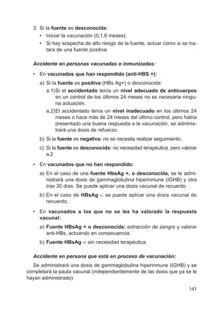 141
3. Si la fuente es desconocida:
• Iniciar la vacunación (0,1,6 meses).
• Si hay sospecha de alto riesgo de la fuente, actuar como si se tra-
tara de una fuente positiva.
Accidente en personas vacunadas o inmunizadas:
• En vacunados que han respondido (anti-HBS +):
a) Si la fuente es positiva (HBs Ag+) o desconocida:
a.1)Si el accidentado tenía un nivel adecuado de anticuerpos
en un control de los últimos 24 meses no es necesaria ningu-
na actuación.
a.2)El accidentado tenía un nivel inadecuado en los últimos 24
meses o hace más de 24 meses del último control, pero había
presentado una buena respuesta a la vacunación, se adminis-
trará una dosis de refuerzo.
b) Si la fuente es negativa: no se necesita realizar seguimiento.
c) Si la fuente es desconocida: no necesidad terapéutica, pero valorar
a.2
• En vacunados que no han respondido:
a) En el caso de una fuente HbsAg +, o desconocida, se le admi-
nistrará una dosis de gammaglobulina hiperinmune (IGHB) y otra
tras 30 días. Se puede aplicar una dosis vacunal de recuerdo
b) En el caso de HBsAg -, se puede aplicar una dosis vacunal de
recuerdo.
• En vacunados a los que no se les ha valorado la respuesta
vacunal:
a) Fuente HBsAg + o desconocida: extracción de sangre y valorar
anti-HBs, actuando en consecuencia.
b) Fuente HBsAg -: sin necesidad terapéutica.
Accidente en persona que está en proceso de vacunación:
Se administrará una dosis de gammaglobulina hiperinmune (IGHB) y se
completará la pauta vacunal (independientemente de las dosis que ya se le
hayan administrado).
 