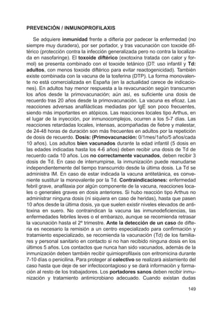 149
PREVENCIÓN / INMUNOPROFILAXIS
Se adquiere inmunidad frente a difteria por padecer la enfermedad (no
siempre muy duradera), por ser portador, y tras vacunación con toxoide dif-
térico (protección contra la infección generalizada pero no contra la localiza-
da en nasofaringe). El toxoide diftérico (exotoxina tratada con calor y for-
mol) se presenta combinado con el toxoide tetánico (DT: uso infantil y Td:
adultos, con menos toxoide diftérico para evitar reactogenicidad). También
existe combinada con la vacuna de la tosferina (DTP). La forma monovalen-
te no está comercializada en España (en la actualidad carece de indicacio-
nes). En adultos hay menor respuesta a la revacunación según transcurren
los años desde la primovacunación; aún así, es suficiente una dosis de
recuerdo tras 20 años desde la primovacunación. La vacuna es eficaz. Las
reacciones adversas anafilácticas mediadas por IgE son poco frecuentes,
siendo más importantes en atópicos. Las reacciones locales tipo Arthus, en
el lugar de la inyección, por inmunocomplejos, ocurren a los 5-7 días. Las
reacciones retardadas locales, intensas, acompañadas de fiebre y malestar,
de 24-48 horas de duración son más frecuentes en adultos por la repetición
de dosis de recuerdo. Dosis: (Primovacunación: 0/1mes/1año/5 años/cada
10 años). Los adultos bien vacunados durante la edad infantil (5 dosis en
las edades indicadas hasta los 4-6 años) deben recibir una dosis de Td de
recuerdo cada 10 años. Los no correctamente vacunados, deben recibir 3
dosis de Td. En caso de interrumpirse, la inmunización puede reanudarse
independientemente del tiempo transcurrido desde la última dosis. La Td se
administra IM. En caso de estar indicada la vacuna antitetánica, es conve-
niente sustituir la monovalente por la Td. Contraindicaciones: enfermedad
febril grave, anafilaxia por algún componente de la vacuna, reacciones loca-
les o generales graves en dosis anteriores. Si hubo reacción tipo Arthus no
administrar ninguna dosis (ni siquiera en caso de heridas), hasta que pasen
10 años desde la última dosis, ya que suelen existir niveles elevados de anti-
toxina en suero. No contraindican la vacuna las inmunodeficiencias, las
enfermedades febriles leves o el embarazo, aunque se recomienda retrasar
la vacunación hasta el 2º trimestre. Ante la detección de un caso de difte-
ria es necesario la remisión a un centro especializado para confirmación y
tratamiento especializado, se recomienda la vacunación (Td) de los familia-
res y personal sanitario en contacto si no han recibido ninguna dosis en los
últimos 5 años. Los contactos que nunca han sido vacunados, además de la
inmunización deben también recibir quimioprofilaxis con eritromicina durante
7-10 días o penicilina. Para proteger al colectivo se realizará aislamiento del
caso hasta que deje de ser infectocontagioso y se dará información y forma-
ción al resto de los trabajadores. Los portadores sanos deben recibir inmu-
nización y tratamiento antimicrobiano adecuado. Cuando existan dudas
 