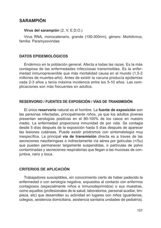 157
SARAMPIÓN
Virus del sarampión (2, V, E.D.O.)
Virus RNA, monocatenario, grande (150-300nm), género: Morbilivirus,
familia: Paramyxoviridae
DATOS EPIDEMIOLÓGICOS
Endémico en la población general. Afecta a todas las razas. Es la más
contagiosa de las enfermedades infecciosas transmisibles. Es la enfer-
medad inmunoprevenible que más mortalidad causa en el mundo (1,5-2
millones de muertes-año). Antes de existir la vacuna producía epidemias
cada 2-3 años y tenía máxima incidencia entre los 5-10 años. Las com-
plicaciones son más frecuentes en adultos.
RESERVORIO / FUENTES DE EXPOSICIÓN / VÍAS DE TRANSMISIÓN
El único reservorio natural es el hombre. La fuente de exposición son
las personas infectadas, principalmente niños, ya que los adultos jóvenes
presentan serologías positivas en el 80-100% de los casos en nuestro
medio. La enfermedad proporciona inmunidad de por vida. Se contagia
desde 5 días después de la exposición hasta 5 días después de aparecer
las lesiones cutáneas. Puede existir pródromos con sintomatología muy
inespecífica. La principal vía de transmisión directa es a traves de las
secreciones nasofaringeas o indirectamente vía aérea por gotículas (</5u)
que pueden permanecer largamente suspendidas, o partículas de polvo
contaminadas y secreciones respiratorias que llegan a las mucosas de con-
juntiva, nariz y boca.
CRITERIOS DE APLICACIÓN
Trabajadores susceptibles, sin conocimiento cierto de haber padecido la
enfermedad o con serología negativa, expuestos al contacto con enfermos
contagiosos (especialmente niños e inmunodeprimidos) o sus muestras,
como aquellos (profesionales de la salud, laboratorios, personal auxiliar, lim-
pieza, etc) que desarrollan su actividad en lugares con niños (guarderías,
colegios, asistencia domiciliaria, asistencia sanitaria unidades de pediatría).
 
