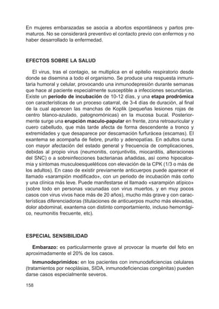158
En mujeres embarazadas se asocia a abortos espontáneos y partos pre-
maturos. No se considerará preventivo el contacto previo con enfermos y no
haber desarrollado la enfermedad.
EFECTOS SOBRE LA SALUD
El virus, tras el contagio, se multiplica en el epitelio respiratorio desde
donde se disemina a todo el organismo. Se produce una respuesta inmuni-
taria humoral y celular, provocando una inmunodepresión durante semanas
que hace al paciente especialmente susceptible a infecciones secundarias.
Existe un periodo de incubación de 10-12 días, y una etapa prodrómica
con características de un proceso catarral, de 3-4 días de duración, al final
de la cual aparecen las manchas de Koplik (pequeñas lesiones rojas de
centro blanco-azulado, patognomónicas) en la mucosa bucal. Posterior-
mente surge una erupción maculo-papular en frente, zona retroauricular y
cuero cabelludo, que más tarde afecta de forma descendente a tronco y
extremidades y que desaparece por descamación furfurácea (escamas). El
exantema se acompaña de fiebre, prurito y adenopatías. En adultos cursa
con mayor afectación del estado general y frecuencia de complicaciones,
debidas al propio virus (neumonitis, conjuntivitis, miocarditis, alteraciones
del SNC) o a sobreinfecciones bacterianas añadidas, así como hipocalce-
mia y síntomas musculoesqueléticos con elevación de la CPK (1/3 o más de
los adultos). En caso de existir previamente anticuerpos puede aparecer el
llamado «sarampión modificado», con un periodo de incubación más corto
y una clínica más leve. Puede manifestarse el llamado «sarampión atípico»
(sobre todo en personas vacunadas con virus muertos, y en muy pocos
casos con virus vivos hace más de 20 años), mucho más grave y con carac-
terísticas diferenciadoras (titulaciones de anticuerpos mucho más elevadas,
dolor abdominal, exantema con distinto comportamiento, incluso hemorrági-
co, neumonitis frecuente, etc).
ESPECIAL SENSIBILIDAD
Embarazo: es particularmente grave al provocar la muerte del feto en
aproximadamente el 20% de los casos.
Inmunodeprimidos: en los pacientes con inmunodeficiencias celulares
(tratamientos por neoplásias, SIDA, inmunodeficiencias congénitas) pueden
darse casos especialmente severos.
 